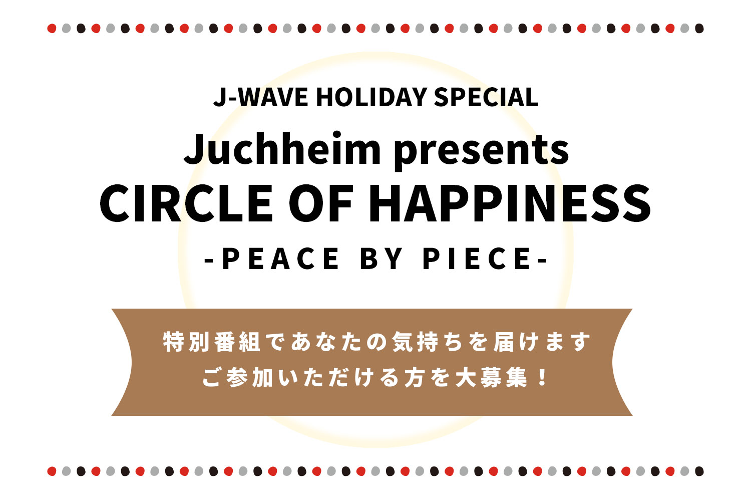 「J-WAVE HOLIDAY SPECIAL Juchheim presents CIRCLE OF HAPPINESS-PEACE BY PIECE」あなたの気持ちを届けます。ご参加いただける方を大募集！