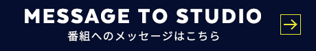 MESSAGE TO STUDIO 番組へのメッセージはこちら