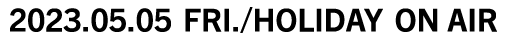 2023.05.05 [Fri./holiday] ON AIR