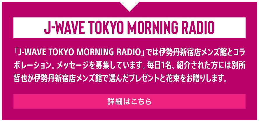 「J-WAVE TOKYO MORNING RADIO」では伊勢丹新宿店メンズ館とコラボレーション。メッセージを募集しています。毎日1名、紹介された方には別所哲也が伊勢丹新宿店メンズ館で選んだプレゼントと花束をお贈りします。