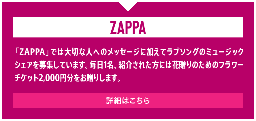 「ZAPPA」では大切な人へのメッセージに加えてラブソングのミュージックシェアを募集しています。毎日1名、紹介された方には花贈りのためのフラワーチケット2,000円分をお贈りします。