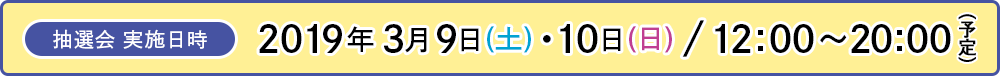 [抽選会 実施日時] 2019年 3月9日(土)・10日(日) / 12:00～20:00（予定）