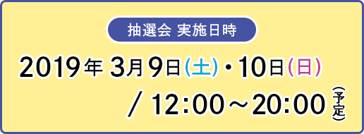 [抽選会 実施日時] 2019年 3月9日(土)・10日(日) / 12:00～20:00（予定）