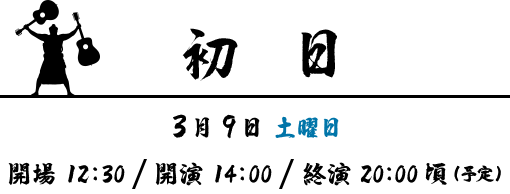 初日 | 3月9日 土曜日 | 開場 12:30 ･ 開演 14:00・終演 20:00 (予定)
