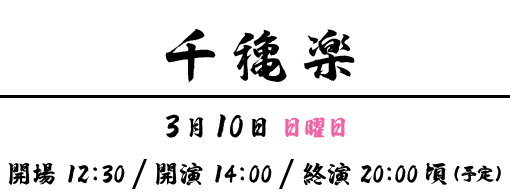 千穐楽 | 3月10日 日曜日 | 開場 12:30 ･ 開演 14:00・終演 20:00 (予定)
