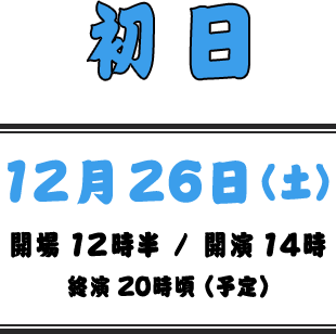 初日 | 12月26日（土） | 開場 12:30 / 開演 14:00 / 終演 20:00頃（予定）