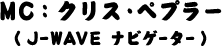 MC : クリス・ペプラー（J-WAVEナビゲーター）