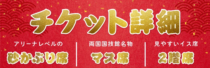 【チケット詳細】アリーナレベルの「砂かぶり席」 / 両国国技館名物「マス席」 / 見やすいイス席「2階席」